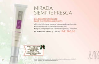 Mirada
               siempre fresca
               GEL REESTRUCTURANTE
               PARA EL CONTORNO DE OJOS
               • Fórmula hidratante, ligera, no grasa y de rápida absorción.
               • Contiene equinácea, centella asiática y aloe.
               • Seguro para piel sensible.** Libre de fragancia y colorantes.
               No. de Artículo: 106492 | Cont: 15g                 BsF. 200,00




      AYUDA A REDUCIR LA
         APARICIÓN DE
       OJERAS CAUSADAS
          POR FATIGA,
       RESEQUEDAD Y PIEL
     FLÁCIDA ALREDEDOR DE
           LOS OJOS*


               *(Seguridad Clínica, Percepción de Consumidores Stephens & Associates C08-D167).
34             **(TKL Research INC Estudio No. DS102408-2).
 