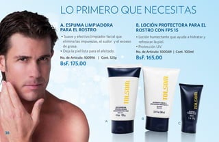 Lo primero que necesitas
     A. ESPUMA LIMPIADORA                            B. LOCIÓN PROTECTORA PARA EL
     PARA EL ROSTRO                                  ROSTRO CON FPS 15
      • Suave y efectivo limpiador facial que        • Loción humectante que ayuda a hidratar y
       elimina las impurezas, el sudor y el exceso     refrescar la piel.
       de grasa.                                     • Protección UV.
     • Deja la piel lista para el afeitado.          No. de Artículo: 100049 | Cont. 100ml
     No. de Artículo: 100916 | Cont. 125g            BsF. 165,00
     BsF. 175,00




                                                        B
                                 A
                                                                                C

38
 