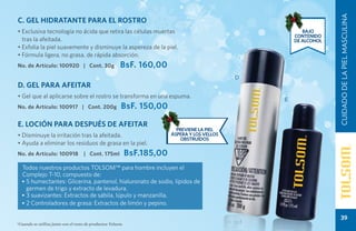 CUIDADO DE LA PIEL MASCULINA
C. GEL HIDRATANTE PARA EL ROSTRO
• Exclusiva tecnología no ácida que retira las células muertas                                             Bajo
                                                                                                        contenido
  tras la afeitada.                                                                                     de alcohol
• Exfolia la piel suavemente y disminuye la aspereza de la piel.
• Fórmula ligera, no grasa, de rápida absorción.
No. de Artículo: 100920 | Cont. 30g                     BsF. 160,00
                                                                                                D
D. GEL PARA AFEITAR
• Gel que al aplicarse sobre el rostro se transforma en una espuma.
                                                                                                    E
No. de Artículo: 100917 | Cont. 200g                    BsF. 150,00

E. LOCIÓN PARA DESPUÉS DE AFEITAR
                                                                            previene la piel
• Disminuye la irritación tras la afeitada.                               áspera y los vellos
                                                                              OBSTRUÍDOS
• Ayuda a eliminar los residuos de grasa en la piel.
No. de Artículo: 100918             | Cont. 175ml            BsF.185,00
  Todos nuestros productos TOLSOM™ para hombre incluyen el
  Complejo T-10, compuesto de:
  • 5 humectantes: Glicerina, pantenol, hialuronato de sodio, lípidos de
    germen de trigo y extracto de levadura.
  • 3 suavizantes: Extractos de sábila, lúpulo y manzanilla.
  • 2 Controladores de grasa: Extractos de limón y pepino.

                                                                                                                        39
*Cuando se utiliza junto con el resto de productos Tolsom.
 