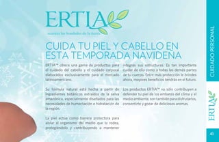 CUIDADO PERSONAL
CUIDA TU PIEL Y CABELLO EN
ESTA TEMPORADA NAVIDEÑA
Ertia™ ofrece una gama de productos para       íntegras sus estructuras. Es tan importante
el cuidado del cabello y el cuidado corporal   cuidar de ella como a todas las demás partes
elaborados exclusivamente para el mercado      de tu cuerpo. Entre más protección le brindes
latinoamericano.                               ahora, mayores beneficios tendrás en el futuro.

Su fórmula natural está hecha a partir de      Los productos Ertia™ no sólo contribuyen a
ingredientes botánicos extraídos de la selva   defender tu piel de los embates del clima y el
amazónica, especialmente diseñados para las    medio ambiente, son también para disfrutarlos,
necesidades de humectación e hidratación de    consentirte y gozar de deliciosos aromas.
la región.

La piel actúa como barrera protectora para
aislar al organismo del medio que lo rodea,
protegiéndolo y contribuyendo a mantener
                                                                                                    41
 