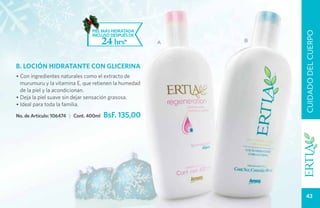 PIEL MÁS HIDRATADA




                                                              CUIDADO DEL CUERPO
                                 INCLUSO DESPUÉS DE
                                        24 hrs*       A   B




B. LOCIÓN HIDRATANTE CON GLICERINA
• Con ingredientes naturales como el extracto de
  murumuru y la vitamina E, que retienen la humedad
  de la piel y la acondicionan.
• Deja la piel suave sin dejar sensación grasosa.
• Ideal para toda la familia.

No. de Artículo: 106474 | Cont. 400ml   BsF. 135,00




                                                                43
 