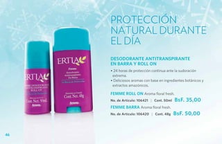 Protección
     natural durante
     el día
     DESODORANTE ANTITRANSPIRANTE
     EN BARRA Y ROLL ON
     • 24 horas de protección continua ante la sudoración
      extrema.
     • Deliciosos aromas con base en ingredientes botánicos y
      extractos amazónicos.

     FEMME ROLL ON Aroma floral fresh.
     No. de Artículo: 106421 | Cont. 50ml   BsF. 35,00
     FEMME BARRA Aroma floral fresh.
     No. de Artículo: 106420 | Cont. 48g    BsF. 50,00


46
 