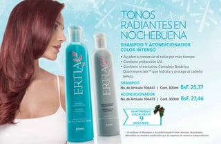 TONOS
     RADIANTES EN
     NOCHEBUENA
     SHAMPOO Y ACONDICIONADOR
     COLOR INTENSO
     • Ayudan a conservar el color por más tiempo.
     • Contiene protección UV.
     • Contiene el exclusivo Complejo Botánico
      Quatriesencials™ que hidrata y protege al cabello
      teñido.
     SHAMPOO
     No. de Artículo: 106441 | Cont. 300ml            BsF. 25,37
     ACONDICIONADOR
     No. de Artículo: 106473 | Cont. 300ml            BsF. 27,46

            mantieneN el
            color hasta
                   9
             veces más*

       * Al utilizar el Shampoo y Acondicionador Color Intenso. Resultados
56     obtenidos en estudios realizados por la empresa de manera independiente.
 