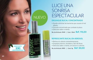 luce una
                                SONRISA
                        NUEVO   ESPECTACULAR
                                ENJUAGUE BUCAL CONCENTRADO
                                • Ayuda a eliminar las bacterias que causan el mal
                                  aliento.
                                • Fórmula concentrada que combate la placa.
                                • Delicioso sabor a menta.
                                No. de Artículo: 9949 | Cont. 50ml   BsF. 115,00

                                REFRESCANTE BUCAL EN AEROSOL
                                • Refresca tu aliento instantáneamente.
                                • Empaque práctico, duradero y fácil de llevar.
       rinde hasta              • Delicioso sabor a menta, sin azúcar ni calorías.
         100
     usos por botella
                                No. de Artículo: 9893 | Cont. 9g   BsF. 50,00


60
 