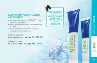 contiene sylodent
                                                    refresca tu aliento
PASTA DE DIENTES MULTIACCIÓN                        no ES abrasiva con el
                                                   esmalte de tus dientes




                                                                            CUIDADO BUCAL
CON FLUORURO
                                                    ayuda a combatir
• Gracias a su fórmula con SYLODENT™, pule         las caries y remover
                                                         la placa
  tus dientes sin dañarlos.
                                                       promueve la
• Ayuda a remover la placa, y evita la formación     remineralización
  de caries.
• Ayuda a blanquear tus dientes para que
  puedas lucir una bella sonrisa.

TAMAÑO REGULAR
No. de Artículo: 6833 | Cont. 200g   BsF. 40,00
TAMAÑO VIAJERA
No. de Artículo: 1959 | Cont. 60g    BsF. 25,00




                                                                              61
 