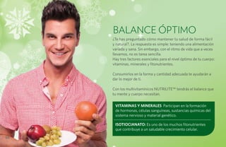 BALANCE ÓPTIMO
     ¿Te has preguntado cómo mantener tu salud de forma fácil
     y natural?. La respuesta es simple: teniendo una alimentación
     variada y sana. Sin embargo, con el ritmo de vida que a veces
     llevamos, no es tarea sencilla.
     Hay tres factores esenciales para el nivel óptimo de tu cuerpo:
     vitaminas, minerales y fitonutrientes.

     Consumirlos en la forma y cantidad adecuada te ayudarán a
     dar lo mejor de ti.

     Con los multivitamínicos NUTRILITE™ tendrás el balance que
     tu mente y cuerpo necesitan.

      VITAMINAS Y MINERALES Participan en la formación
      de hormonas, células sanguíneas, sustancias químicas del
      sistema nervioso y material genético.

      ISOTIOCIANATO: Es uno de los muchos fitonutrientes
      que contribuye a un saludable crecimiento celular.

66
 