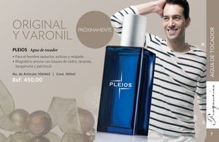 Original                                PRÓXIMAMENTE
y varonil




                                                       AGUA DE TOCADOR
PLEIOS Agua de tocador
• Para el hombre seductor, exitoso y relajado.
• Magnético aroma con toques de cedro, lavanda,
  bergamota y patchouli.

No. de Artículo: 106463 | Cont. 100ml
BsF. 450,00




                                                           7
 