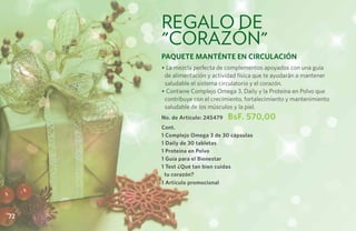 regalo de
     "corazón"
     Paquete MantÉnte en Circulación
     • La mezcla perfecta de complementos apoyados con una guía
      de alimentación y actividad física que te ayudarán a mantener
      saludable el sistema circulatorio y el corazón.
     • Contiene Complejo Omega 3, Daily y la Proteína en Polvo que
      contribuye con el crecimiento, fortalecimiento y mantenimiento
      saludable de los músculos y la piel.
     No. de Artículo: 245479   BsF. 570,00
     Cont.
     1 Complejo Omega 3 de 30 cápsulas
     1 Daily de 30 tabletas
     1 Proteína en Polvo
     1 Guía para el Bienestar
     1 Test ¿Qué tan bien cuidas
      tu corazón?
     1 Artículo promocional




72
 
