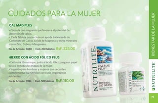 cuidados PARA LA MUJER




                                                                 BIENESTAR DE LA MUJER
Cal Mag PLUS
•Fórmula con magnesio que favorece el potencial de
absorción de calcio.
• Cada Tableta proporciona un aporte balanceado de
Carbonato de Calcio, Oxido de Magnesio y otros minerales
como Zinc, Cobre y Manganeso.
No. de Artículo: 5880 | Cont. 250 tabletas   BsF. 325,00

HIERRO CON ÁCIDO FÓLICO PLUS
• Exclusiva fórmula que, junto al ácido fólico, juega un papel
básico en todas las etapas de la mujer.
• Sugerido para hombres y mujeres que necesitan
complementar su nutrición con estos importantes
nutrientes.
No. de Artículo: 5924 | Cont. 120 tabletas   BsF. 110,00



                                                                    77
 