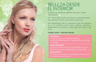 BELLEZA DESDE
     EL INTERIOR
     La belleza no solamente significa verse bien, implica
     sentirse bien.
     Los efectos que el estrés y los factores ambientales dejan
     marcados en tu rostro y piel, pueden prevenirse.
     Una alimentación alta en nutrientes como las vitaminas
     A, C y E, minerales como calcio y selenio, proteínas y
     betacaroteno, te ayudarán a estar mejor por dentro y por
     fuera.

     PUEDES VERTE Y SENTIRTE MEJOR

       VITAMINA E:
       Protege al organismo contra los efectos del
       envejecimiento eliminando los radicales libres que dañan
       a los tejidos.
       BETACAROTENOS:
       Ayudan a la prevención de las enfermedades crónicas.
       Eficaces protectores de la piel contra los rayos UVA.
       RESVERATROL:
       Por su alta concentración de antioxidante, ayuda a evitar
       el envejecimiento prematuro.
78
 