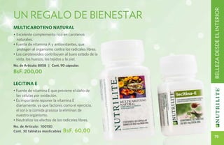 un regalo de bienestar




                                                       BELLEZA DESDE EL INTERIOR
Multicaroteno Natural
• Excelente complemento rico en carotenos
  naturales.
• Fuente de vitamina A y antioxidantes, que
  protegen al organismo contra los radicales libres.
• Los carotenoides contribuyen al buen estado de la
  vista, los huesos, los tejidos y la piel.
No. de Artículo: 8058 | Cont. 90 cápsulas
BsF. 200,00

Lecitina E
• Fuente de vitamina E que previene el daño de
  las células por oxidación.
• Es importante reponer la vitamina E
  diariamente, ya que factores como el ejercicio,
  el sol o la comida grasosa la eliminan de
  nuestro organismo.
• Neutraliza los efectos de los radicales libres.
No. de Artículo: 100150
Cont. 30 tabletas masticables   BsF. 60,00
                                                          79
 