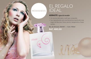 el regalo
    PRÓXIMAMENTE   ideal
                   ADRASTE Agua de tocador
                   • Un aroma delicado y sutil que conquista.
                   • Sus ingredientes son una femenina mezcla de rosa
                     negra de Baccara, fresa, jazmín, bergamota y hojas
                     verdes.
                   No. de Artículo: 106455 | Cont. 100ml
                   BsF. 480,00




8
 
