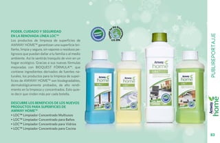 Poder, cuidado y seguridaD




                                                      PUBLIREPORTAJJE
en la renovada línea LOC™
Los productos de limpieza de superficies de
AMWAY HOME™ garantizan una superficie bri-
llante, limpia y segura, sin vapores o residuos pe-
ligrosos que puedan dañar a tu familia o al medio
ambiente. Así te sentirás tranquilo de vivir en un
hogar ecológico. Gracias a sus nuevas fórmulas
mejoradas con BIOQUEST FÓRMULA™, que
contiene ingredientes derivados de fuentes na-
turales, los productos para la limpieza de super-
ficies de AMWAY HOME™ son biodegradables,
dermatológicamente probados, de alto rendi-
miento en la limpieza y concentrados. Esto quie-
re decir que rinden más por cada botella.

Descubre los beneficios de los nuevos
productos para superficies de
AMWAY HOME™
• LOC™ Limpiador Concentrado Multiusos
• LOC™ Limpiador Concentrado para Baños
• LOC™ Limpiador Concentrado para Vidrios
• LOC™ Limpiador Concentrado para Cocina
                                                        83
 