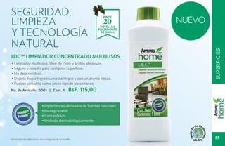 Seguridad,
limpieza                                                                      NUEVO
                                                                   RINDE
                                                                   20
y tecnología
                                                                  BOTELLAS
                                                                 ROCIADORAS
                                                                  DE 500ml



natural




                                                                                      superficies
LOC™ LIMPIADOR CONCENTRADO MULTIUSOS
• Limpiador multiusos, libre de cloro y ácidos abrasivos.
• Seguro y versátil para cualquier superficie.
• No deja residuos.
• Deja tu hogar higiénicamente limpio y con un aroma fresco.
• Puedes utilizarlo como jabón líquido para manos.
No. de Artículo: 0001 | Cont. 1L                   BsF. 115,00

                           • Ingredientes derivados de fuentes naturales
                           • Biodegradable
                           • Concentrado
                           • Probado dermatológicamente



*Consulta las diluciones en la etiqueta de la botella.
                                                                                       85
 