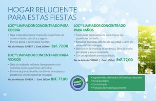 HOGAR RELUCIENTE
     PARA ESTAS FIESTAS
     LOC™ LIMPIADOR CONCENTRADO PARA                        LOC™ LIMPIADOR CONCENTRADO
     COCINA                                                 PARA BAÑOS
     • Deja impecablemente limpias las superficies de       • Formulado especialmente para limpiar las
       manera rápida, práctica y segura.                      superficies del baño.
     • Elimina grasa o aceite para cocinar.                 • Remueve manchas difíciles de suciedad y sarro sin
     No. de Artículo: 109857 | Cont. 500ml   BsF. 77,00       necesidad de restregar.
                                                            • Efectivo en la limpieza de cerámica, fibra de vidrio,
                                                              porcelana y acero inoxidable.
     LOC™ LIMPIADOR CONCENTRADO PARA                        • Con un agradable aroma a cítricos.
     VIDRIOS                                                No. de Artículo: 109861 | Cont. 500ml   BsF. 77,00
     • Deja un acabado brillante, transparente y sin
       manchas en las superficies del vidrio.
     • Elimina la grasa y huellas dactilares de espejos y
       parabrisas sin necesidad de enjuagar.
                                                                           • Ingredientes derivados de fuentes naturales
     No. de Artículo: 109859 | Cont. 500ml   BsF. 77,00                    • Biodegradable
                                                                           • Concentrado
                                                                           • Probado dermatológicamente

86
 