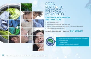 ROPA
                                                                                        PERFECTA
                                                                                        EN TODO
                                                                                        MOMENTO
                                                                                        SA8™ BLANQUEADOR PARA
                                                                                        MÚLTIPLES TELAS
                                                                                        • No contiene cloro.
                                                                                        • Remueve las manchas más difíciles.
                                                                                        • Seguro para las prendas, tu familia y el medio ambiente.
                                                                                        • Para ropa blanca y de color.
                                                                                        No. de Artículo: 110481 | Cont. 1kg   BsF. 200,00


                                                                                                          • Ingredientes derivados de fuentes naturales
                                                                                                          • Biodegradable
                                                                                                          • Concentrado
                                                                                                          • Probado dermatológicamente




92   *El rendimiento puede variar de acuerdo al tamaño de la carga y la suciedad de la ropa.
 