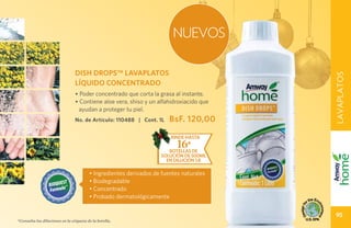 NUEVOS

                                 DISH DROPS™ LAVAPLATOS




                                                                                         LAVAPLATOS
                                 LÍQUIDO CONCENTRADO
                                 • Poder concentrado que corta la grasa al instante.
                                 • Contiene aloe vera, shiso y un alfahidroxiacido que
                                  ayudan a proteger tu piel.
                                 No. de Artículo: 110488 | Cont. 1L     BsF. 120,00
                                                                        rinde hasta
                                                                           16*
                                                                       botellas de
                                                                    solución de 500ml
                                                                      en dilución 1:8

                                         • Ingredientes derivados de fuentes naturales
                                         • Biodegradable
                                         • Concentrado
                                         • Probado dermatológicamente

                                                                                          95
*Consulta las diluciones en la etiqueta de la botella.
 