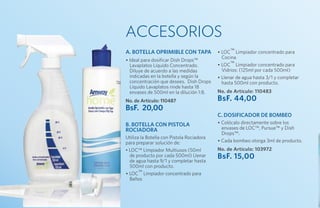 ACCESORIOS
A. botella OPRIMIBLE con tapa              • LOC™ Limpiador concentrado para
                                             Cocina
• Ideal para dosificar Dish Drops™
  Lavaplatos Líquido Concentrado.          • LOC™ Limpiador concentrado para
  Diluye de acuerdo a las medidas            Vidrios: (125ml por cada 500ml)
  indicadas en la botella y según la       • Llenar de agua hasta 3/1 y completar
  concentración que desees. Dish Drops       hasta 500ml con producto.
  Líquido Lavaplatos rinde hasta 18
  envases de 500ml en la dilución 1:8.     No. de Artículo: 110483
No. de Artículo: 110487                    BsF. 44,00
BsF. 20,00
                                           c. Dosificador de bombeo
B. Botella con pistola                     • Colócalo directamente sobre los
rociadora                                    envases de LOC™, Pursue™ y Dish
                                             Drops™.
Utiliza la Botella con Pistola Rociadora
para preparar solución de:                 • Cada bombeo otorga 3ml de producto.
• LOC™ Limpiador Multiusos (50ml           No. de Artículo: 103972
  de producto por cada 500ml) Llenar
  de agua hasta 9/1 y completar hasta
                                           BsF. 15,00
  500ml con producto.
• LOC™ Limpiador concentrado para
  Baños
 