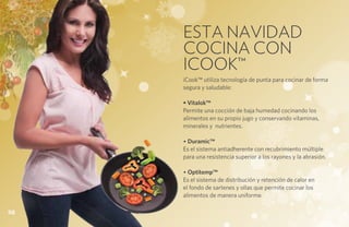 ESTA NAVIDAD
     COCINA CON
     ICOOK™
     iCook™ utiliza tecnología de punta para cocinar de forma
     segura y saludable:

     • Vitalok™
     Permite una cocción de baja humedad cocinando los
     alimentos en su propio jugo y conservando vitaminas,
     minerales y nutrientes.

     • Duramic™
     Es el sistema antiadherente con recubrimiento múltiple
     para una resistencia superior a los rayones y la abrasión.

     • Optitemp™
     Es el sistema de distribución y retención de calor en
     el fondo de sartenes y ollas que permite cocinar los
     alimentos de manera uniforme.

98
 