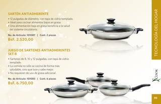 UIDADOTECNOLOGÍA DEL HOGAR
                                                                 DEL HOGA
                                                                   TECNOLOGÍA DEL HOGAR
SARTÉN ANTIADHERENTE
• 12 pulgadas de diámetro, con tapa de vidrio templado.
• Ideal para cocinar alimentos bajos en grasa.
• Una alimentación baja en grasa beneficia a la salud
 del sistema circulatorio.
No. de Artículo: 101087 | Cont. 2 piezas
BsF. 2.520,00

JUEGO DE SARTENES ANTIADHERENTES
SET-B
• Sartenes de 8, 10 y 12 pulgadas, con tapa de vidrio
  templado.
• La comida no sólo se cocina de forma más
  saludable, sino que luce y sabe mejor.
• No requieren de uso de grasa adicional.

No. de Artículo: 101083 | Cont. 6 piezas
BsF. 6.750,00


                                                                     99
 
