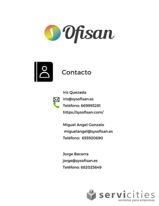 Iris Quezada
iris@sysofisan.es
Teléfono: 669993281
https://sysofisan.com/
Contacto
Miguel Angel Gonzalo 
 miguelangel@sysofisan.es
Teléfono:  655920690
Jorge Becerra                    
jorge@sysofisan.es
Teléfono: 682025649
 