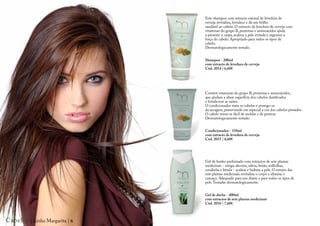 Este shampoo com extracto natural de levedura de
                                cerveja revitaliza, fortalece e dá um brilho
                                saudável ao cabelo. O extracto de levedura de cerveja com
                                vitaminas do grupo B, proteínas e aminoácidos ajuda
                                a prevenir a caspa, acalma a pele irritada e regenera a
                                força do cabelo. Apropriado para todos os tipos de
                                cabelo.
                                Dermatologicamente testado.


                                Shampoo - 200ml
                                com extracto de levedura de cerveja
                                Cód. 2014 | 6,60€




                                Contém vitaminas do grupo B, proteínas e aminoácidos,
                                que ajudam a alisar superfície dos cabelos danificados
                                e fortalecem as raízes.
                                O condicionador trata os cabelos e protege-os
                                da secagem, preservando em especial a cor dos cabelos pintados.
                                O cabelo torna-se fácil de moldar e de pentear.
                                Dermatologicamente testado.


                                Condicionador - 150ml
                                com extracto de levedura de cerveja
                                Cód. 2015 | 6,60€




                                Gel de banho perfumado com extractos de sete plantas
                                medicinais - ortiga, alecrim, sálvia, limão, milfolhas,
                                cavalinha e bétula - acalma e hidrata a pele. O extrato das
                                sete plantas medicinais revitaliza o corpo e elimina o
                                cansaço. Adequado para uso diário e para todos os tipos de
                                pele. Testadas dermatologicamente.


                                Gel de duche - 400ml
                                com extractos de sete plantas medicinais
                                Cód. 2016 | 7,60€



Cabelos | Linha Margarita | 6
 