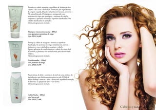 Fortalece o cabelo, mantém o equilíbrio de hidratação dos
cabelos e do couro cabeludo. Constituído por ingredientes
de origem vegetal, delicados e facilmente laváveis, preserva o
Ph natural da pele. O shampoo é enriquecido com
proteínas do trigo, que protegem a estrutura do cabelo,
enquanto a queratina restaura a superfície danificada. Para
cabelos danificados ou pintados.
Dermatologicamente testado.



Shampoo tratamento especial - 200ml
com queratina e proteínas de trigo
Cód. 2011 | 6,60€


Protege o cabelo da secagem e restaura a superfície
danificada. As proteínas do trigo restabelecem, nutrem e
hidratam o couro cabeludo e amaciam o cabelo.
Após a aplicação do condicionador, o cabelo fica mais fácil
de moldar, e pentear e não será afectado pela electricidade
estática.
Dermatologicamente testado.

Condicionador - 150ml
com proteínas de trigo
Cód. 2012 | 6,60€




As proteínas do leite e o extracto do mel são uma mistura de
ingredientes que efectivamente nutrem a pele. O Gel de
banho hidrata e amacia a pele, e deixa uma agradável sensação
de frescura. É apropriado para o uso diário.
Dermatologicamente testado.




Gel de Banho - 400ml
com leite e mel
Cód. 2013 | 7,60€



                                                                 Cabelos | Linha Margarita | 7
 