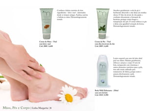 Combina a beleza nutritiva de dois                                Amolece gentilmente a sola do pé, é
                                                    ingredientes - leite e mel - valorizados                          facilmente absorvido e não deixa um resíduo
                                                    desde os tempos antigos. Acalma, suaviza                          oleoso. O óleo da árvore do chá ajuda a
                                                    e hidrata as mãos. Dermatologicamente                             combater eficazmente a formação de
                                                    testado                                                           bactérias, protege contra fungos e
                                                                                                                      transpiração dos pés. O creme refresca os pés
                                                                                                                      e deixa uma agradável sensação de leveza.
                                                                                                                      Dermatologicamente testado.




                             Creme de Mãos - 75ml                                              Creme de Pés - 75ml
                             com leite e mel                                                   com óleo da árvore do chá
                             Cód. 2008 | 6,60€                                                 Cód. 2009 | 6,60€




                                                                                                                      Loção corporal com soro de leite, ideal
                                                                                                                      para uso diário. Hidrata gentilmente,
                                                                                                                      refresca e amacia o corpo. O soro de
                                                                                                                      leite, enriquecido com vitaminas e
                                                                                                                      outros elementos nutritivos para a pele,
                                                                                                                      tem sido muito utilizado para
                                                                                                                      tratamentos de beleza, porque nutre e
                                                                                                                      amacia efectivamente a pele.
                                                                                                                      Dermatologicamente testado.




                                                                                               Body Milk Hidratante - 250ml
                                                                                               com soro de leite
                                                                                               Cód. 2010 | 8,90€




Mãos, Pés e Corpo | Linha Margarita | 8
 