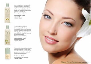 Suave desmaquilhante com camomila.
Limpa eficazmente as impurezas e a
maquilhagem sem ressequir a pele. O
extracto de camomila acalma a face e
protege-a de inflamações. É apropriado
para todos os tipos de pele.
Dermatologicamente testado.

Desmaquilhante - 150ml
com camomila
Cód. 2005 | 10,20€




Criado para limpar e refrescar
diariamente a pele. Resulta da
combinação do pepino com a camomila.
O extracto de pepino, regula a produção
de óleo da pele, fecha os poros abertos e
reduz o brilho. O extracto de camomila
hidrata e suaviza a pele.
Dermatologicamente testado.

Tónico Purificante- 150ml
com pepino e camomila
Cód. 2006 | 9,80€




É uma medida eficaz e de longa duração,
fornecendo protecção 24 horas, contra
odores desagradáveis e transpiração. Não
aplique em pele irritada ou danificada.
Dermatologicamente testado

Desodorizante - 50ml
Antitranspirante com camomila
Cód. 2007 | 7,60€


                                            Mãos, Pés e Corpo | Linha Margarita | 9
 