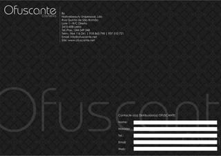 Ofuscante
      Cosmetics
                  By
                  Nativebeauty Unipessoal, Lda
                  Rua Quinta de São Romão
                  Lote 1 - R/C Direito
                  2410-458 Leiria
                  Tel./Fax.: 244 049 348
                  Telm.: 964 116 241 | 918 863 798 | 937 510 721
                  Email: info@ofuscante.net
                  Site: www.ofuscante.net




Ofuscante                                                  Contacte o(a) Distribuidor(a) OFUSCANTE:

                                                           Nome:

                                                           Morada:

                                                           Tel.:

                                                           Email:

                                                           Web:
                                                                                                      Cosme
 