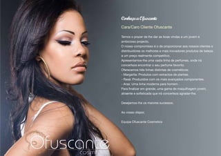 Conheça a Ofuscante
Cara/Caro Cliente Ofuscante

Temos o prazer de lhe dar as boas vindas a um jovem e
ambicioso projecto.
O nosso compromisso é o de proporcionar aos nossos clientes e
distribuidores os melhores e mais inovadores produtos de beleza
a um preço realmente competitivo.
Apresentamos-lhe uma vasta linha de perfumes, onde irá
concerteza encontrar o seu perfume favorito.
Oferecemos três linhas distintas de cosméticos:
- Margarita: Produtos com extractos de plantas.
- Rasà: Produzidos com os mais avançados componentes.
- Aras: Uma linha moderna para homem .
Para finalizar em grande, uma gama de maquilhagem jovem,
atraente e sofisticada que irá concerteza agradar-lhe.


Desejamos-lhe os maiores sucessos.


Ao vosso dispor,


Equipa Ofuscante Cosmetics
 