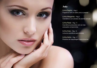 Indíce
Linha Saphir - Pág.3
Fragrância com um estilo único e pessoal


Linha Margarita - Pág.5
Cosméticos com extratos de plantas naturais


Linha Rasà - Pág. 11
Cosméticos produzidos com os mais
avançados componentes


Linha Aras - Pág. 15
Linha de cosméticos para homens


Linha Astra - Pág. 17
Produtos de maquilhagem deslumbrantes
 