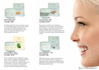 Creme de Dia - 50ml                                        Creme de Noite - 50ml
com cera de abelha                                         com proteínas de trigo
Cód. 2001 | 8,90€                                          Cód. 2002 | 10,10€

É facilmente absorvido e deixa a pele suave e macia.       Nutre, amacia e estimula a pele a regenerar-se
A cera de abelhas protege a pele dos efeitos nocivos       naturalmente. O creme é feito a partir de uma base
do ambiente. É perfeitamente adequado para                 de óleos naturais e é enriquecido com proteínas do
nutrir a pele seca. Usado regularmente, o creme            trigo, que hidratam a pele. As vitaminas E e A
mantém o equilíbrio de hidratação da pele.                 protegem a pele dos efeitos nocivos dos radicais livres
Dermatologicamente testado.                                e retardam a formação de rugas. Dermatologicamente
                                                           testado.




Creme de Olhos - 30ml                                      Creme Hidratante - 50ml
com Aloé Vera e vitaminas                                  com soro de leite
Cód. 2003 | 10,10€                                         Cód. 2004 | 8,90€

Suave e revitalizante, atenua eficazmente as rugas,        Hidrata intensamente e suaviza, o rosto. O soro de
nutre e mantém o equilíbrio e hidratação natural da        leite contem materiais activos, que estimulam a
pele. O creme é enriquecido com ingredientes               regeneração da pele e garantem o equilíbrio ideal de
valiosos: extracto de aloé vera, colagénio, vitaminas A,   hidratação. É apropriado para todos os tipos de pele.
E e D-Pantenol. O extracto de aloé vera hidrata            Dermatologicamente testado.
intensamente a pele, melhora o metabolismo e
diminui o inchaço. Dermatologicamente testado.
                                                                                                                     Rosto | Linha Margarita| 5
 