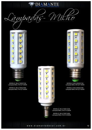 MODELO: MLH-5W/E27/3K
Lâmpada Milho 5W E27 3000K
MODELO: MLH-5W/E27/6K
Lâmpada Milho 5W E27 6500K
w w w . d i a m a n t e d e c o r . c o m . b r
Lâmpadas- Milho
MODELO: MLH-7W/E14/3K
Lâmpada Milho 7W E14 3000K
MODELO: MLH-7W/E14/6K
Lâmpada Milho 7W E14 6500K
MODELO: MLH-7W/E27/3K
Lâmpada Milho 7W E27 3000K
MODELO: MLH-7W/E27/6K
Lâmpada Milho 7W E27 6500K
10
 