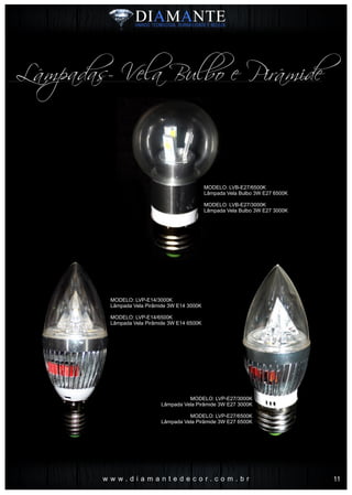 w w w . d i a m a n t e d e c o r . c o m . b r
Lâmpadas- Vela Bulbo e Pirâmide
MODELO: LVB-E27/6500K
Lâmpada Vela Bulbo 3W E27 6500K
MODELO: LVB-E27/3000K
Lâmpada Vela Bulbo 3W E27 3000K
MODELO: LVP-E14/3000K
Lâmpada Vela Pirâmide 3W E14 3000K
MODELO: LVP-E14/6500K
Lâmpada Vela Pirâmide 3W E14 6500K
MODELO: LVP-E27/3000K
Lâmpada Vela Pirâmide 3W E27 3000K
MODELO: LVP-E27/6500K
Lâmpada Vela Pirâmide 3W E27 6500K
11
 