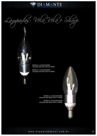 MODELO: LV-6CHIP/3000K
Lâmpada Vela Vela 3W E14 3000K
MODELO: LV-6CHIP/6500K
Lâmpada Vela Vela 3W E14 6500K
w w w . d i a m a n t e d e c o r . c o m . b r
Lâmpadas- Vela Vela e Sharp
MODELO: LVS-6CHIP/3000K
Lâmpada Vela Sharp 3W E14 3000K
MODELO: LVS-6CHIP/6500K
Lâmpada Vela Sharp 3W E14 6500K
12
 