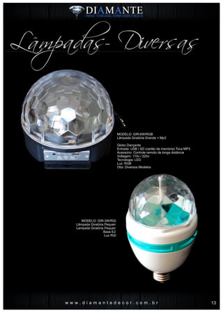 MODELO: GIR-6W/RGB
Lâmpada Giratória Grande + Mp3
Globo Dançante
Entrada: USB / SD (cartão de memória) Toca MP3
Acessório: Controle remoto de longa distância
Voltagem: 110v / 220v
Tecnologia: LED
Luz: RGB
Obs: Diversos Modelos
MODELO: GIR-3W/RGB
Lâmpada Giratória Pequena
Lampada Giratória Pequena
Base E27
Luz RGB
w w w . d i a m a n t e d e c o r . c o m . b r
Lâmpadas- Diversas
13
 