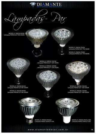 w w w . d i a m a n t e d e c o r . c o m . b r
Lâmpadas- Par
MODELO: PAR30-5W/6K
Lâmpada PAR30 E27 5W 6500K
MODELO: PAR38-9W/3K
Lâmpada PAR38 E27 9W 3000K
MODELO: PAR38-9W/6K
Lâmpada PAR38 E27 9W 6500K
MODELO: PAR38-15W/3K
Lâmpada PAR38 E27 15W 3000K
MODELO: PAR38-15W/6K
Lâmpada PAR38 E27 15W 6500K
MODELO: PAR38-12W/3K
Lâmpada PAR38 E27 12W 3000K
MODELO: PAR38-12W/6K
Lâmpada PAR38 E27 12W 6500K
MODELO: PAR30-7W/3K
Lâmpada PAR30 E27 7W 3000K
MODELO: PAR30-7W/6K
Lâmpada PAR30 E27 7W 6500K
MODELO: PAR20-5W/E27
Lâmpada PAR20 5W/E27V 6K
MODELO: PAR20-5W/Gu106k
Lâmpada PAR20 5W/Gu10 6k
14
 