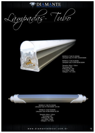 w w w . d i a m a n t e d e c o r . c o m . b r
Lâmpadas- Tubo
MODELO: TUB-T5-16W/6K
Lâmpada Tubo T5 16W 120CM 6500K
MODELO: TUB-T5-8W/6K
Lâmpada Tubo T5 8W 60CM 6500K
Tamanho: 60cm / 120cm
Tecnologia LED
Potência: 8w / 16w
Luz: 6500k / 3000k
Voltagem: 110 / 220v
MODELO: TUB-T8-16W/6K
Lâmpada Tubo T8 16W 6500K 120 CM
MODELO: TUB-T8-8W/6K
Lâmpada Tubo T8 8W 6500K 60 CM
Tamanho: 60cm / 120cm
Tecnologia LED
Potência: 8w / 16w
Luz: 6500k / 3000k
Voltagem: 110 / 220v
15
 