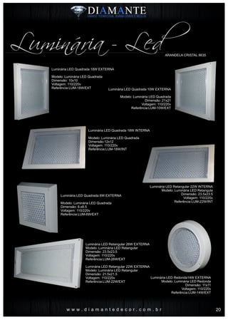 w w w . d i a m a n t e d e c o r . c o m . b r
ARANDELA CRISTAL 8635
Luminária - Led
Luminária LED Quadrada 18W EXTERNA
Modelo: Luminária LED Quadrada
Dimensão: 10x10
Voltagem: 110/220v
Referência:LUM-18W/EXT Luminária LED Quadrada 10W EXTERNA
Modelo: Luminária LED Quadrada
Dimensão: 21x21
Voltagem: 110/220v
Referência:LUM-10W/EXT
Luminária LED Retangular 22W INTERNA
Modelo: Luminária LED Retangula
Dimensão: 23.5x23.5
Voltagem: 110/220v
Referência:LUM-22W/INT
Luminária LED Quadrada 18W INTERNA
Modelo: Luminária LED Quadrada
Dimensão:12x12
Voltagem: 110/220v
Referência:LUM-18W/INT
Luminária LED Quadrada 6W EXTERNA
Modelo: Luminária LED Quadrada
Dimensão: 8.x8.5
Voltagem: 110/220v
Referência:LUM-6W/EXT
Luminária LED Retangular 26W EXTERNA
Modelo: Luminária LED Retangular
Dimensão: 23.5x23.5
Voltagem: 110/220v
Referência:LUM-26W/EXT
Luminária LED Retangular 22W EXTERNA
Modelo: Luminária LED Retangular
Dimensão: 21.5x21.5
Voltagem: 110/220v
Referência:LUM-22W/EXT
Luminária LED Redonda14W EXTERNA
Modelo: Luminária LED Redonda
Dimensão: 11x11
Voltagem: 110/220v
Referência:LUM-14W/EXT
20
 