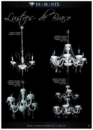 w w w . d i a m a n t e d e c o r . c o m . b r
MODELO: 8879/3
Voltagem: 110/220v
MODELO: B1215/8
Dimensão: 47x43x21
Voltagem: 110/220v
Peso: 4 kg
MODELO: B1306/5
Dimensão: 47x36x21
Voltagem: 110/220v
Peso: 4 kg
MODELO: B1215/8+4
Dimensão: 47x36x21
Voltagem: 110/220v
Peso: 5 kg
Lustres- de Braço
21
 