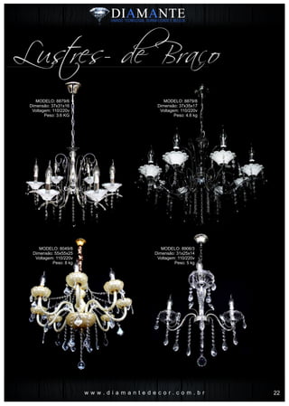 w w w . d i a m a n t e d e c o r . c o m . b r
Lustres- de Braço
MODELO: 8879/6
Dimensão: 37x31x16
Voltagem: 110/220v
Peso: 3.6 KG
MODELO: 8049/8
Dimensão: 55x55x25
Voltagem: 110/220v
Peso: 8 kg
MODELO: 8879/8
Dimensão: 37x35x17
Voltagem: 110/220v
Peso: 4.6 kg
MODELO: 8906/3
Dimensão: 31x25x14
Voltagem: 110/220v
Peso: 5 kg
22
 