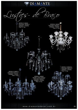 w w w . d i a m a n t e d e c o r . c o m . b r
Lustres- de Braço
MODELO: 8906/8
Dimensão: 34x34x17
Voltagem: 110/220v
Peso: 5.1 kg
MODELO: 8906/5
Modelo: Lustre de Braço
Dimensão: 34x25x17
Voltagem: 110/220v
Peso: 3.2 kg
MODELO: 8906/12
Dimensão: 67x31x17
Voltagem: 110/220v
Peso: 7.8 kg
MODELO: 8906/8+4
Dimensão: 48x31x17
Voltagem: 110/220v
Peso: 7.4 kg
MODELO: 8040/8
Dimensão: 34x34x17
Voltagem: 110/220v
Peso: 5.1 kg
23
 