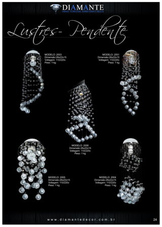 w w w . d i a m a n t e d e c o r . c o m . b r
Lustres- Pendente
MODELO: 2001
Dimensão:26x22x15
Voltagem: 110/220v
Peso: 1 kg
MODELO: 2004
Dimensão:26x22x15
Voltagem: 110/220v
Peso: 1 kg
MODELO: 2003
Dimensão:26x22x15
Voltagem: 110/220v
Peso: 1 kg
MODELO: 2006
Dimensão:26x22x15
Voltagem: 110/220v
Peso: 1 kg
MODELO: 2005
Dimensão:26x22x15
Voltagem: 110/220v
Peso: 1 kg
24
 