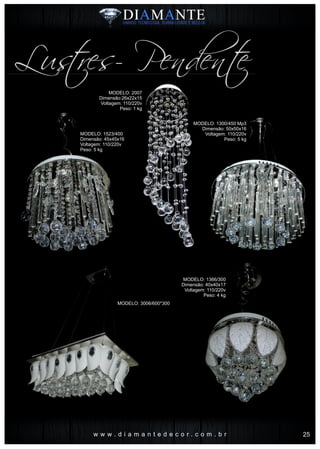 w w w . d i a m a n t e d e c o r . c o m . b r
Lustres- Pendente
MODELO: 2007
Dimensão:26x22x15
Voltagem: 110/220v
Peso: 1 kg
MODELO: 1523/400
Dimensão: 45x45x16
Voltagem: 110/220v
Peso: 5 kg
MODELO: 3006/600*300
MODELO: 1300/450 Mp3
Dimensão: 50x50x16
Voltagem: 110/220v
Peso: 5 kg
MODELO: 1366/300
Dimensão: 40x40x17
Voltagem: 110/220v
Peso: 4 kg
25
 