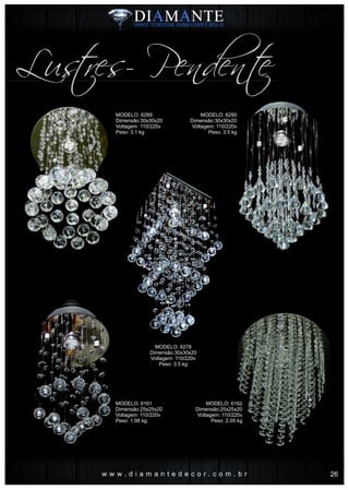 w w w . d i a m a n t e d e c o r . c o m . b r
Lustres- Pendente
MODELO: 6289
Dimensão:30x30x20
Voltagem: 110/220v
Peso: 3.1 kg
MODELO: 6161
Dimensão:25x25x20
Voltagem: 110/220v
Peso: 1.98 kg
MODELO: 6278
Dimensão:30x30x20
Voltagem: 110/220v
Peso: 3.5 kg
MODELO: 6290
Dimensão:30x30x20
Voltagem: 110/220v
Peso: 3.5 kg
MODELO: 6162
Dimensão:25x25x20
Voltagem: 110/220v
Peso: 2.05 kg
26
 