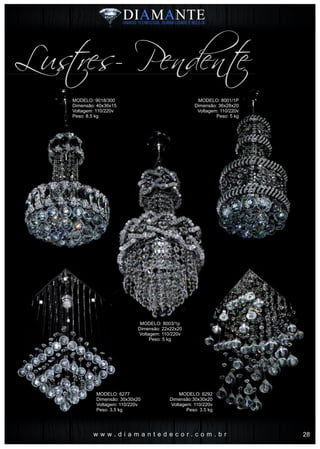 w w w . d i a m a n t e d e c o r . c o m . b r
Lustres- Pendente
MODELO: 8001/1P
Dimensão: 36x28x20
Voltagem: 110/220v
Peso: 5 kg
MODELO: 6292
Dimensão:30x30x20
Voltagem: 110/220v
Peso: 3.5 kg
MODELO: 9018/300
Dimensão: 40x36x15
Voltagem: 110/220v
Peso: 8.5 kg
MODELO: 8003/1p
Dimensão: 22x22x20
Voltagem: 110/220v
Peso: 5 kg
MODELO: 6277
Dimensão: 30x30x20
Voltagem: 110/220v
Peso: 3.5 kg
28
 