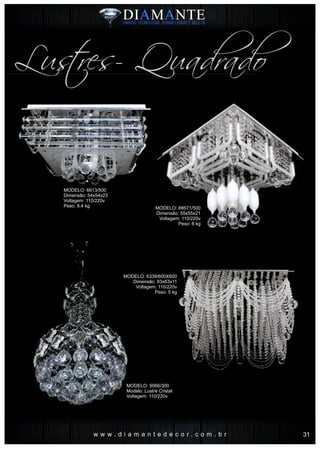 w w w . d i a m a n t e d e c o r . c o m . b r
Lustres- Quadrado
MODELO: 6613/500
Dimensão: 54x54x23
Voltagem: 110/220v
Peso: 8.4 kg MODELO: 88671/500
Dimensão: 55x55x21
Voltagem: 110/220v
Peso: 8 kg
MODELO: 6339/600X600
Dimensão: 63x63x11
Voltagem: 110/220v
Peso: 5 kg
MODELO: 9066/300
Modelo: Lustre Cristal
Voltagem: 110/220v
31
 