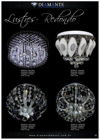 w w w . d i a m a n t e d e c o r . c o m . b r
Lustres- Redondo
MODELO: 0427/450
Dimensão: 50x50x16
Voltagem: 110/220v
Peso: 4.5 kg
MODELO: 13001/500
Dimensão: 55x55x14
Voltagem: 110/220v
Peso: 4.2 kg
MODELO: 1092/400
Dimensão: 45x45x13
Voltagem: 110/220v
Peso: 5 kg
MODELO: 13002/400
Dimensão: 45x45x12
Voltagem: 110/220v
Peso: 2.6 kg
32
 