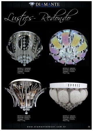 w w w . d i a m a n t e d e c o r . c o m . b r
Lustres- Redondo
MODELO: 13048/600
Dimensão: 36x28x20
Voltagem: 110/220v
Peso: 5 kg
MODELO:13054/600
Dimensão: 65x65x15
Voltagem: 110/220v
Peso: 7.3 kg
MODELO: 1360/500
Dimensão: 55x55x18
Voltagem: 110/220v
Peso: 5 kg
MODELO: 1366/400
Dimensão: 45x45x17
Voltagem: 110/220v
Peso: 5 kg
33
 